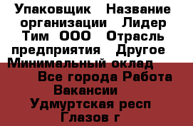 Упаковщик › Название организации ­ Лидер Тим, ООО › Отрасль предприятия ­ Другое › Минимальный оклад ­ 21 000 - Все города Работа » Вакансии   . Удмуртская респ.,Глазов г.